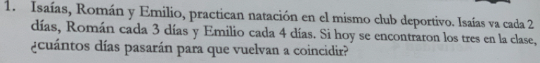 Isaías, Román y Emilio, practican natación en el mismo club deportivo. Isaías va cada 2
días, Román cada 3 días y Emilio cada 4 días. Si hoy se encontraron los tres en la clase, 
¿cuántos días pasarán para que vuelvan a coincidir?