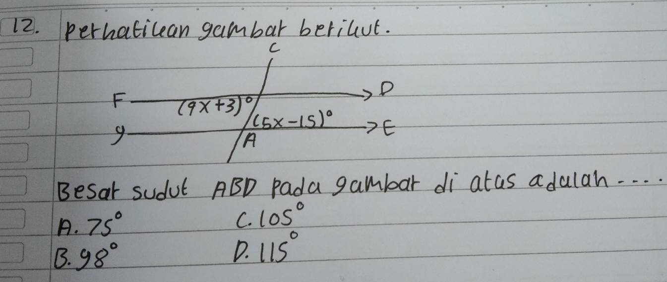 perhaticean gambar berilut.
C
D
F (9x+3)^circ 
9
(5x-15)^circ  E
A
Besar sudut ABD pada gambar di atas adulah. . . .
A. 75°
C. 105°
B. 98°
D. 115°