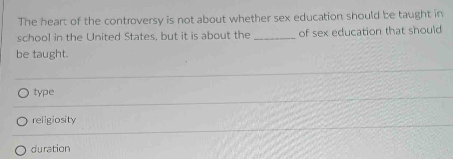 The heart of the controversy is not about whether sex education should be taught in
school in the United States, but it is about the _of sex education that should
be taught.
type
religiosity
duration