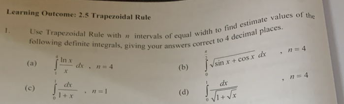 Learning Outcome: 2.5 Trapezoidal Rule 
1. Use Trapezoidal Rule with n intervals of equal width to find estimate values of the 
following definite integrals, giving your answers correct to 4 decimal places. 
(a) ∈tlimits _1^(4frac ln x)xdx, n=4
(b) ∈tlimits _0^((frac π)2)sqrt(sin x+cos x)dx, n=4
(c) ∈tlimits _0^(1frac dx)1+x, n=1 ∈tlimits _0^(1frac dx)sqrt(1+sqrt x)
,n=4
(d)