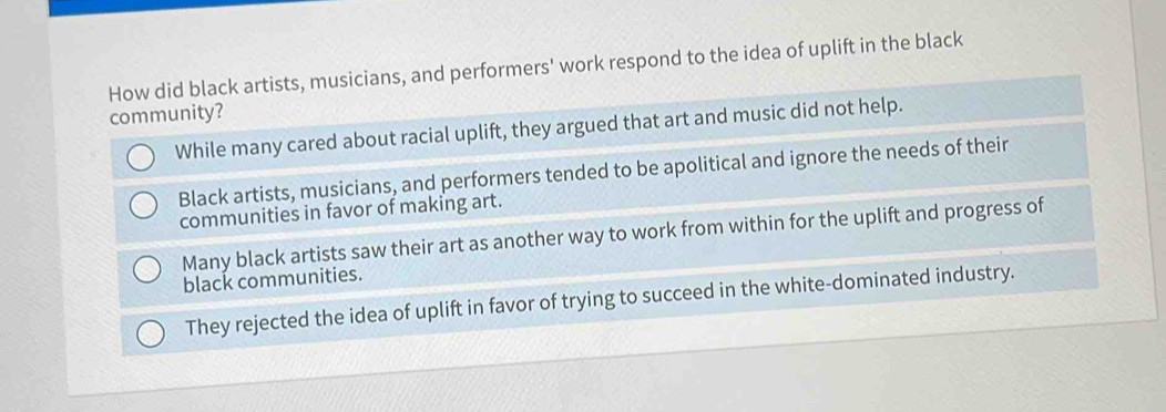 How did black artists, musicians, and performers' work respond to the idea of uplift in the black
community?
While many cared about racial uplift, they argued that art and music did not help.
Black artists, musicians, and performers tended to be apolitical and ignore the needs of their
communities in favor of making art.
Many black artists saw their art as another way to work from within for the uplift and progress of
black communities.
They rejected the idea of uplift in favor of trying to succeed in the white-dominated industry.