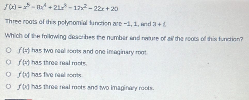 f(x)=x^5-8x^4+21x^3-12x^2-22x+20
Three roots of this polynomial function are -1, 1, and 3+i. 
Which of the following describes the number and nature of all the roots of this function?
f(x) has two real roots and one imaginary root.
f(x) has three real roots.
f(x) has five real roots.
f(x) has three real roots and two imaginary roots.