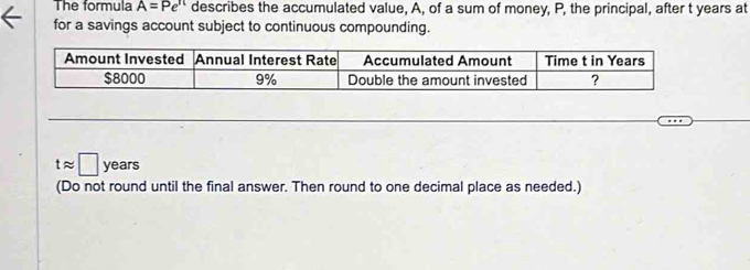 The formula A=Pe^(π) describes the accumulated value, A, of a sum of money, P, the principal, after t years at 
for a savings account subject to continuous compounding.
tapprox □ years
(Do not round until the final answer. Then round to one decimal place as needed.)