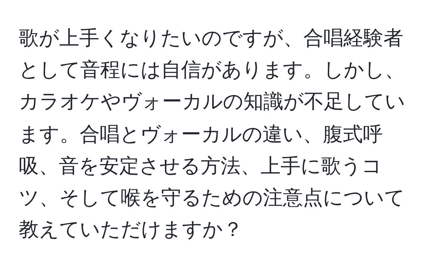 歌が上手くなりたいのですが、合唱経験者として音程には自信があります。しかし、カラオケやヴォーカルの知識が不足しています。合唱とヴォーカルの違い、腹式呼吸、音を安定させる方法、上手に歌うコツ、そして喉を守るための注意点について教えていただけますか？