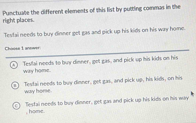 Punctuate the different elements of this list by putting commas in the
right places.
Tesfai needs to buy dinner get gas and pick up his kids on his way home.
Choose 1 answer:
A Tesfai needs to buy dinner, get gas, and pick up his kids on his
way home.
B) Tesfai needs to buy dinner, get gas, and pick up, his kids, on his
way home.
c Tesfai needs to buy dinner, get gas and pick up his kids on his way
, home.