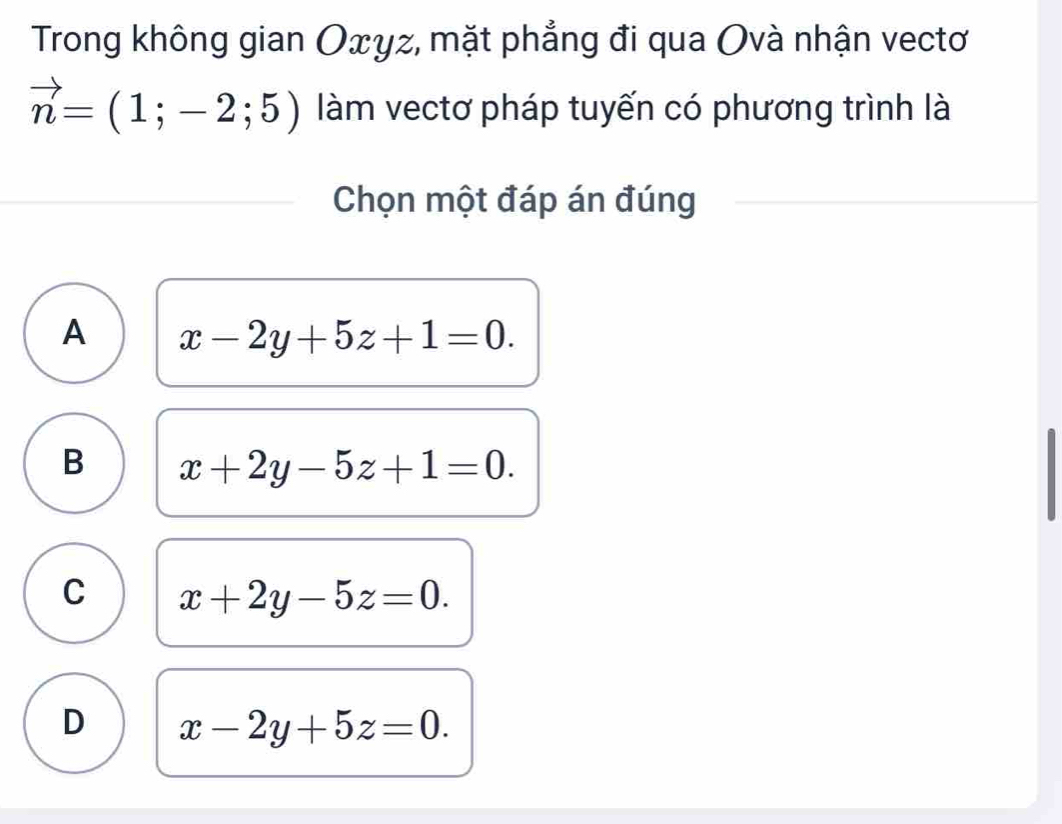 Trong không gian Oxyz, mặt phẳng đi qua Ovà nhận vectơ
vector n=(1;-2;5) làm vectơ pháp tuyến có phương trình là
Chọn một đáp án đúng
A x-2y+5z+1=0.
B x+2y-5z+1=0.
C x+2y-5z=0.
D x-2y+5z=0.