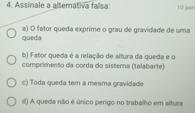 Assinale a alternativa falsa: 10 pon
a) O fator queda exprime o grau de gravidade de uma
queda
b) Fator queda é a relação de altura da queda e o
comprimento da corda do sistema (talabarte)
c) Toda queda tem a mesma gravidade
d) A queda não é único perigo no trabalho em altura