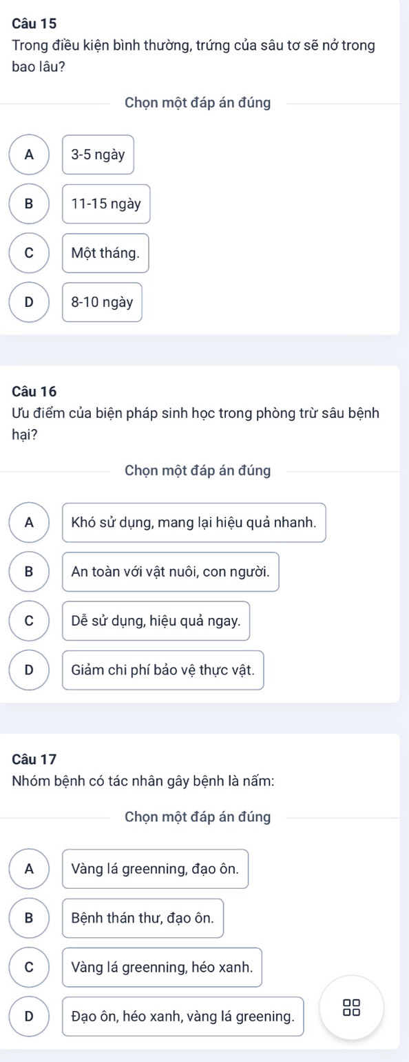 Trong điều kiện bình thường, trứng của sâu tơ sẽ nở trong
bao lâu?
Chọn một đáp án đúng
A 3-5 ngày
B 11 - 15 ngày
C Một tháng.
D 8-10 ngày
Câu 16
Ưu điểm của biện pháp sinh học trong phòng trừ sâu bệnh
hại?
Chọn một đáp án đúng
A Khó sử dụng, mang lại hiệu quả nhanh.
B An toàn với vật nuôi, con người.
C Dễ sử dụng, hiệu quả ngay.
D Giảm chi phí bảo vệ thực vật.
Câu 17
Nhóm bệnh có tác nhân gây bệnh là nấm:
Chọn một đáp án đúng
A Vàng lá greenning, đạo ôn.
B Bệnh thán thư, đạo ôn.
C Vàng lá greenning, héo xanh.
D Đạo ôn, héo xanh, vàng lá greening. 8