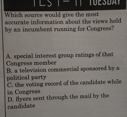 TUESDAY
Which source would give the most
accurate information about the views held
by an incumbent running for Congress?
A. special interest group ratings of that
Congress member
B. a television commercial sponsored by a
political party
C. the voting record of the candidate while
in Congress
D. flyers sent through the mail by the
candidate