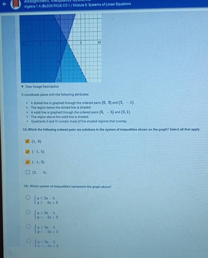 Assignment: inequaty G y s
← Algebra 1 A (BLOCK FA24) CO 1 / Module 6: Systems of Linear Equations
View Image Description
A coordinate plane with the following attributes:
A dotted line is graphed through the ordered pairs (0,3) and (2,-1). 
The region below the dotted line is shaded.
A solid line is graphed through the ordered pairs (0,-5) and (2,1).
The region above the solid line is shaded.
Quadrants II and III contain most of the shaded regions that overlap.
1A) Which the following ordered pairs are solutions to the system of inequalities shown on the graph? Select all that apply.
(1,0)
(-1,5)
(-1,8)
(2,-5)
1B) Which system of inequalities represents the graph above?
beginarrayl y≤ 3x-5 y≥ -2x+3endarray.
beginarrayl y>3x-5 y
beginarrayl y≥ 3x-5 y
beginarrayl y<3x-5 n>-9x+3endarray.