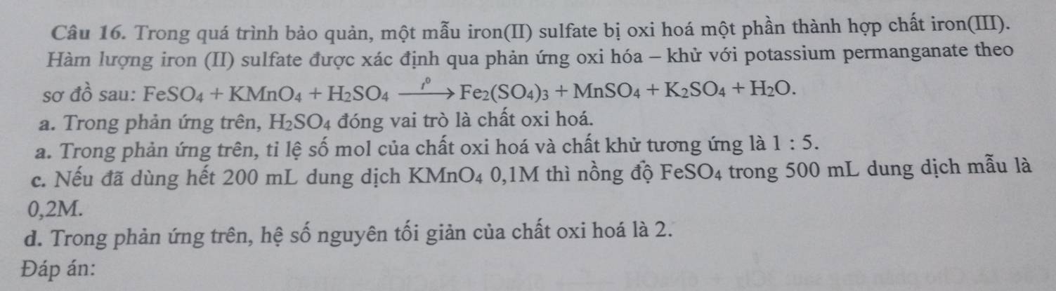 Trong quá trình bảo quản, một mẫu iron(II) sulfate bị oxi hoá một phần thành hợp chất iron(III). 
Hàm lượng iron (II) sulfate được xác định qua phản ứng oxi hóa - khử với potassium permanganate theo 
SO' dwidehat awidehat o sau: FeSO_4+KMnO_4+H_2SO_4xrightarrow rho Fe_2(SO_4)_3+MnSO_4+K_2SO_4+H_2O. 
a. Trong phản ứng trên, H_2SO_4 đóng vai trò là chất oxi hoá. 
a. Trong phản ứng trên, tỉ lệ số mol của chất oxi hoá và chất khử tương ứng là 1:5. 
c. Nếu đã dùng hết 200 mL dung dịch KMnO4 0,1M thì nồng độ FeSO4 trong 500 mL dung dịch mẫu là
0,2M. 
d. Trong phản ứng trên, hệ số nguyên tối giản của chất oxi hoá là 2. 
Đáp án: