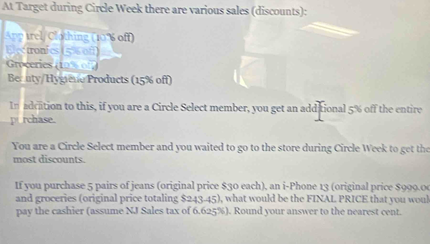 At Target during Circle Week there are various sales (discounts): 
App trel/ Clothing (10% off) 
Electronics (5% 0f) 
Groceries (19% of2 
Becuty/Hygiene Products (15% off) 
In adcation to this, if you are a Circle Select member, you get an additional 5% off the entire 
p rchase. 
You are a Circle Select member and you waited to go to the store during Circle Week to get the 
most discounts. 
If you purchase 5 pairs of jeans (original price $30 each), an i-Phone 13 (original price $999.00
and groceries (original price totaling $243-45), what would be the FINAL PRICE that you woul 
pay the cashier (assume NJ Sales tax of 6.625%). Round your answer to the nearest cent.