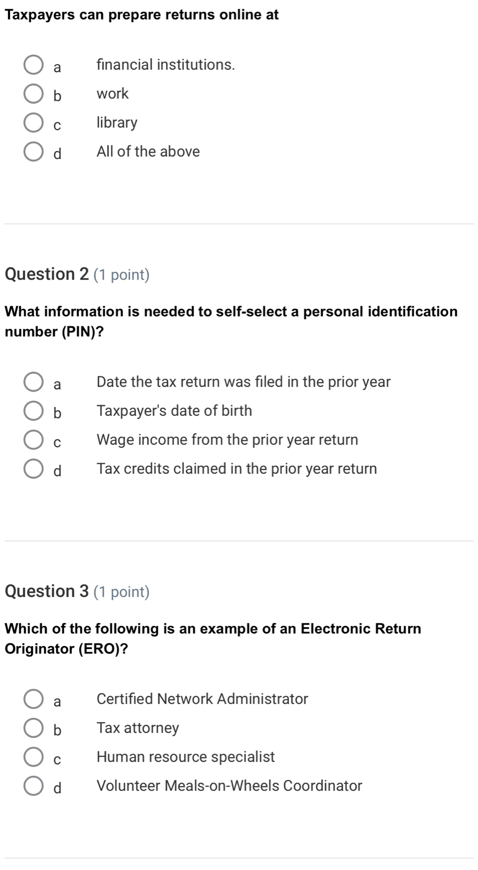 Taxpayers can prepare returns online at
a financial institutions.
b work
C library
d All of the above
Question 2 (1 point)
What information is needed to self-select a personal identification
number (PIN)?
a Date the tax return was filed in the prior year
bì Taxpayer's date of birth
cí Wage income from the prior year return
dà Tax credits claimed in the prior year return
Question 3 (1 point)
Which of the following is an example of an Electronic Return
Originator (ERO)?
a Certified Network Administrator
b Tax attorney
C Human resource specialist
d Volunteer Meals-on-Wheels Coordinator