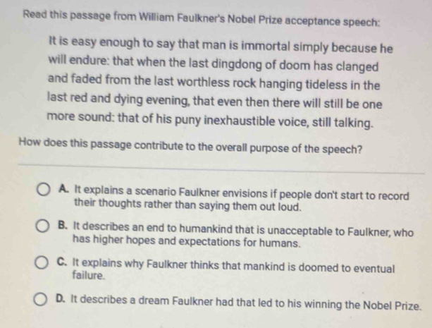 Read this passage from William Faulkner's Nobel Prize acceptance speech:
It is easy enough to say that man is immortal simply because he
will endure: that when the last dingdong of doom has clanged
and faded from the last worthless rock hanging tideless in the
last red and dying evening, that even then there will still be one
more sound: that of his puny inexhaustible voice, still talking.
How does this passage contribute to the overall purpose of the speech?
A. It explains a scenario Faulkner envisions if people don't start to record
their thoughts rather than saying them out loud.
B. It describes an end to humankind that is unacceptable to Faulkner, who
has higher hopes and expectations for humans.
C. It explains why Faulkner thinks that mankind is doomed to eventual
failure.
D. It describes a dream Faulkner had that led to his winning the Nobel Prize.