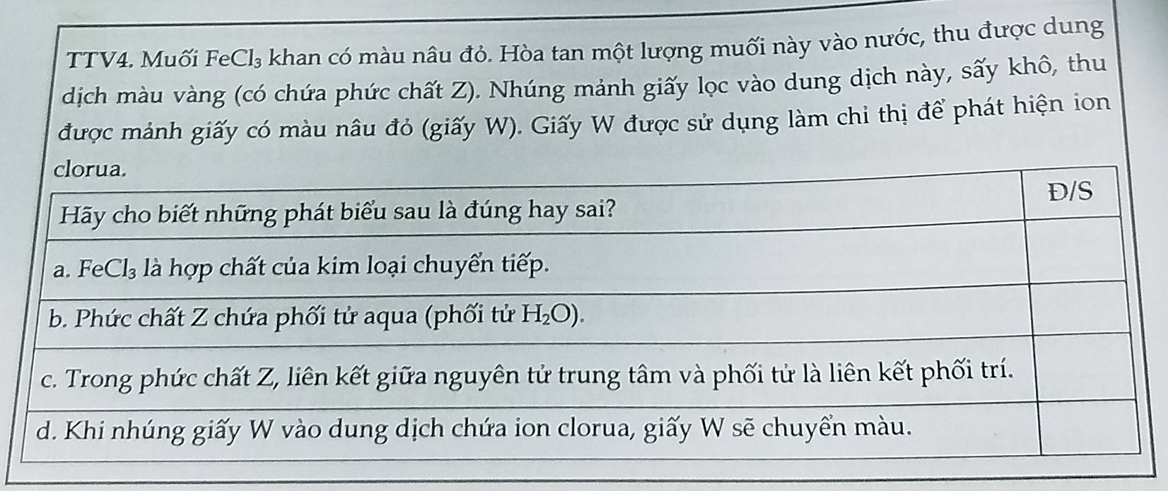 TTV4. Muối FeCl₃ khan có màu nâu đỏ. Hòa tan một lượng muối này vào nước, thu được dung
dịch màu vàng (có chứa phức chất Z). Nhúng mảnh giấy lọc vào dung dịch này, sấy khô, thu
được mảnh giấy có màu nâu đỏ (giấy W). Giấy W được sử dụng làm chỉ thị để phát hiện ion