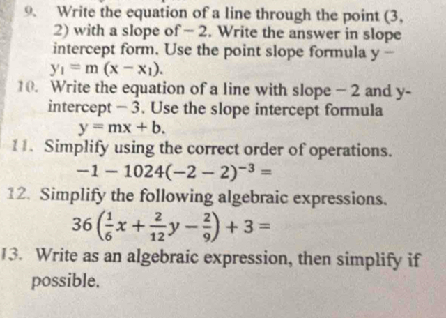 Write the equation of a line through the point (3,
2) with a slope of - 2. Write the answer in slope 
intercept form. Use the point slope formula y -
y_1=m(x-x_1). 
10. Write the equation of a line with slope - 2 and y - 
intercept - 3. Use the slope intercept formula
y=mx+b. 
11. Simplify using the correct order of operations.
-1-1024(-2-2)^-3=
12. Simplify the following algebraic expressions.
36( 1/6 x+ 2/12 y- 2/9 )+3=
13. Write as an algebraic expression, then simplify if 
possible.