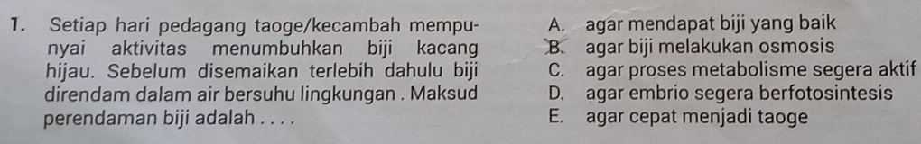 Setiap hari pedagang taoge/kecambah mempu- A. agar mendapat biji yang baik
nyai aktivitas menumbuhkan biji kacang B. agar biji melakukan osmosis
hijau. Sebelum disemaikan terlebih dahulu biji C. agar proses metabolisme segera aktif
direndam dalam air bersuhu lingkungan . Maksud D. agar embrio segera berfotosintesis
perendaman biji adalah . . . . E. agar cepat menjadi taoge