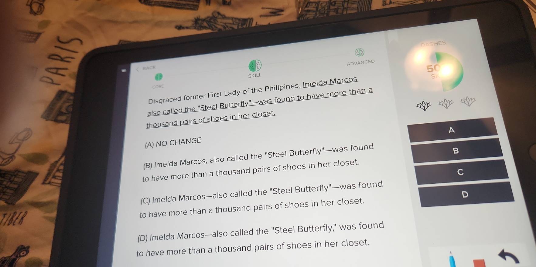 DASHES
ADVANCED

A
(A) NO CHANGE
(B) Imelda Marcos, also called the "Steel Butterfly"—was found
B
to have more than a thousand pairs of shoes in her closet.
C
(C) Imelda Marcos—also called the "Steel Butterfly"—was found
TIBER
to have more than a thousand pairs of shoes in her closet. D
(D) Imelda Marcos—also called the "Steel Butterfly," was found
to have more than a thousand pairs of shoes in her closet.