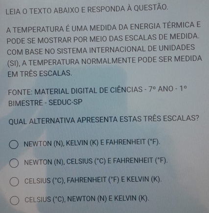 LEIA O TEXTO ABAIXO E RESPONDA À QUESTÃO.
A TEMPERATURA É UMA MEDIDA DA ENERGIA TÉRMICA E
PODE SE MOSTRAR POR MEIO DAS ESCALAS DE MEDIDA.
COM BASE NO SISTEMA INTERNACIONAL DE UNIDADES
(SI), A TEMPERATURA NORMALMENTE PODE SER MEDIDA
EM TRÊS ESCALAS.
FONTE: MATERIAL DIGITAL DE CIÊNCIAS - 7° ANO -1°
BIMESTRE - SEDUC-SP
QUAL ALTERNATIVA APRESENTA ESTAS TRÊS ESCALAS?
NEWTON (N), KELVIN (K) E FAHRENHEIT (^circ F).
NEWTON (N), CELSIUS (^circ C) E FAHRENHEIT (^circ F).
CELSIUS (^circ C) , FAHRENHEIT (^circ F) E KELVIN (K).
CELSIUS (^circ C) , NEWTON (N) E KELVIN (K).