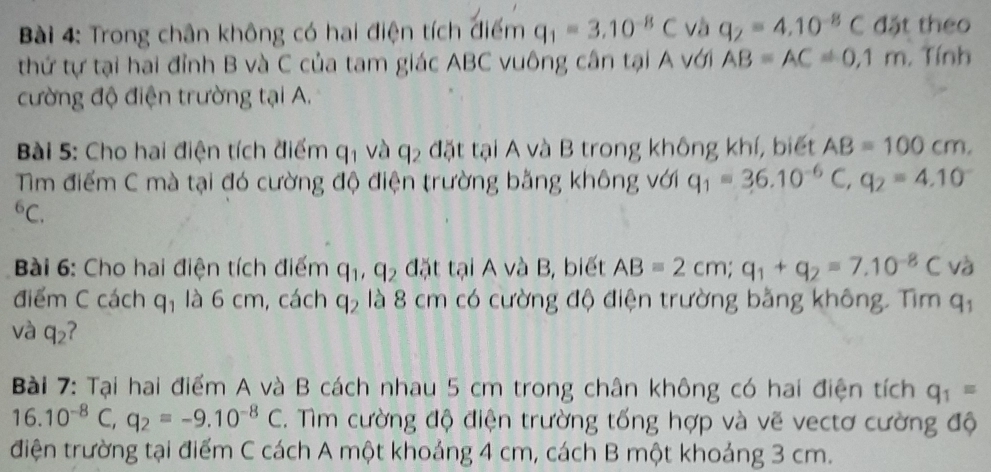 Trong chân không có hai điện tích điểm q_1=3.10^(-8)C và q_2=4.10^(-8)C đặt theo 
thứ tự tại hai đỉnh B và C của tam giác ABC vuông cân tại A với AB=AC!= 0,1m. Tính 
cường độ điện trường tại A. 
Bài 5: Cho hai điện tích điểm q_1 và q_2 đặt tại A và B trong không khí, biết AB=100cm. 
Tm điểm C mà tại đó cường độ điện trường bằng không với q_1=36.10^(-6)C, q_2=4.10^(-^6C. 
Bài 6: Cho hai điện tích điểm q_1), q_2 đặt tại A và B, biết AB=2cm; q_1+q_2=7.10^(-8)C và 
điểm C cách q_1 là 6 cm, cách q_2 là 8 cm có cường độ điện trường bằng không. Tìm q_1
và q_2 ? 
Bài 7: Tại hai điểm A và B cách nhau 5 cm trong chân không có hai điện tích q_1=
16.10^(-8)C, q_2=-9.10^(-8)C. ìm cường độ điện trường tống hợp và vẽ vectơ cường độ 
điện trường tại điểm C cách A một khoảng 4 cm, cách B một khoảng 3 cm.