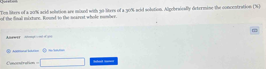 Question
Ten liters of a 20% acid solution are mixed with 30 liters of a 30% acid solution. Algebraically determine the concentration (%) 
of the final mixture. Round to the nearest whole number. 
Answer Attempt 1 out of 502 
Additional Solution odot No Solution 
Concentration =□ Submit Answer