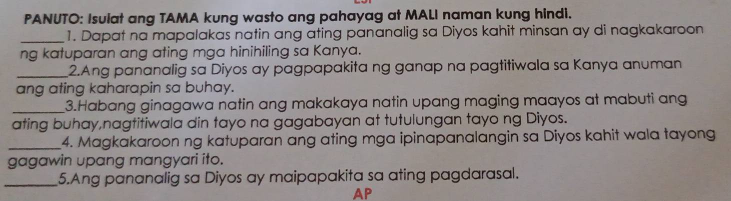 PANUTO: Isulat ang TAMA kung wasto ang pahayag at MALI naman kung hindi. 
_1. Dapat na mapalakas natin ang ating pananalig sa Diyos kahit minsan ay di nagkakaroon 
ng katuparan ang ating mga hinihiling sa Kanya. 
_2.Ang pananalig sa Diyos ay pagpapakita ng ganap na pagtitiwala sa Kanya anuman 
ang ating kaharapin sa buhay. 
_3.Habang ginagawa natin ang makakaya natin upang maging maayos at mabuti ang 
ating buhay,nagtitiwala din tayo na gagabayan at tutulungan tayo ng Diyos. 
_4. Magkakaroon ng katuparan ang ating mga ipinapanalangin sa Diyos kahit wala tayong 
gagawin upang mangyari ito. 
_5.Ang pananalig sa Diyos ay maipapakita sa ating pagdarasal. 
AP