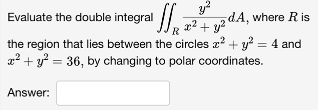 Evaluate the double integral ∈t ∈t _R y^2/x^2+y^2 dA , where R is 
the region that lies between the circles x^2+y^2=4 and
x^2+y^2=36 , by changing to polar coordinates. 
Answer: □