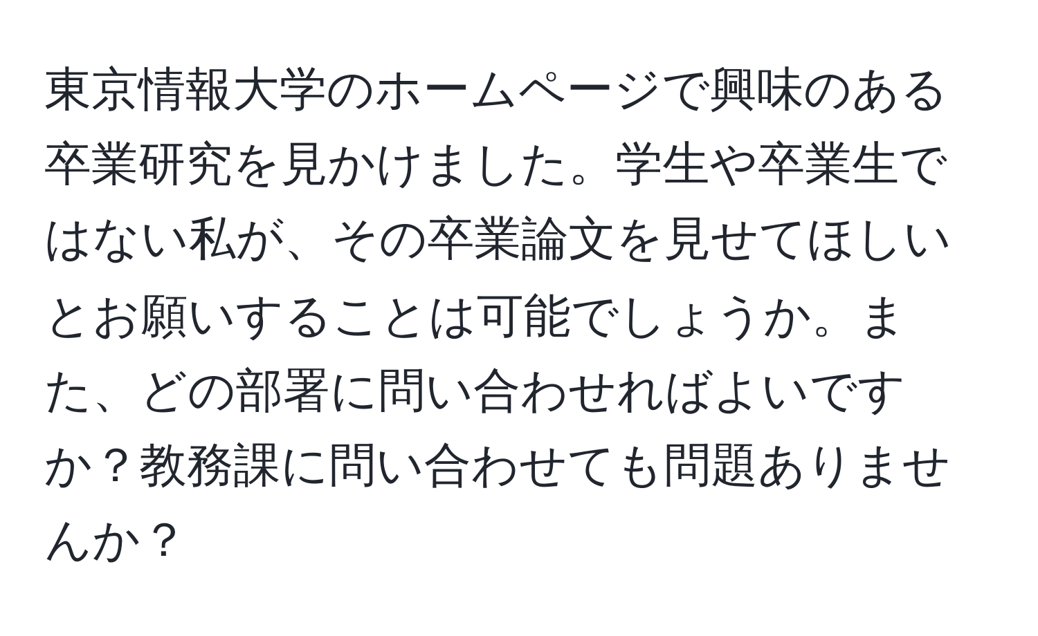 東京情報大学のホームページで興味のある卒業研究を見かけました。学生や卒業生ではない私が、その卒業論文を見せてほしいとお願いすることは可能でしょうか。また、どの部署に問い合わせればよいですか？教務課に問い合わせても問題ありませんか？