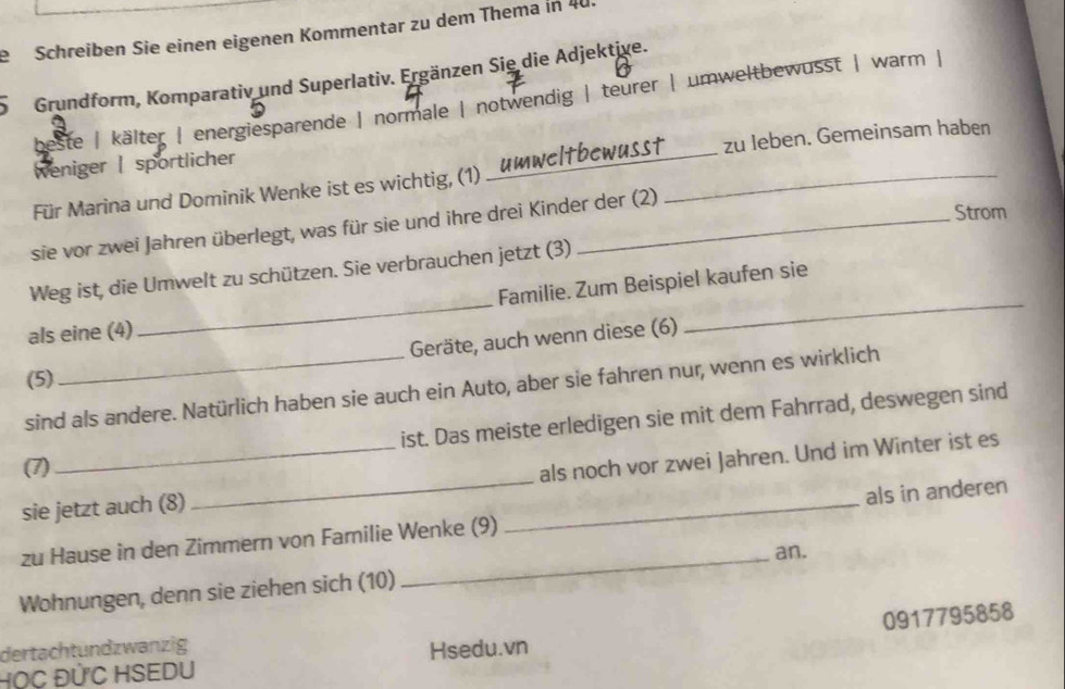 Schreiben Sie einen eigenen Kommentar zu dem Thema in 40
5 Grundform, Komparativ und Superlativ. Ergänzen Sie die Adjektive. 
beste | kälter | energiesparende | normale | notwendig | teurer | umweltbewusst | warm | 
zu leben. Gemeinsam haben 
Weniger | sportlicher 
Für Marina und Dominik Wenke ist es wichtig, (1)_ 
_ 
Strom 
sie vor zwei Jahren überlegt, was für sie und ihre drei Kinder der (2) 
__ 
Weg ist, die Umwelt zu schützen. Sie verbrauchen jetzt (3) 
Familie. Zum Beispiel kaufen sie 
als eine (4) 
Geräte, auch wenn diese (6) 
(5) 
sind als andere. Natürlich haben sie auch ein Auto, aber sie fahren nur, wenn es wirklich 
ist. Das meiste erledigen sie mit dem Fahrrad, deswegen sind 
(7) 
sie jetzt auch (8) _als noch vor zwei Jahren. Und im Winter ist es 
zu Hause in den Zimmern von Familie Wenke (9) _als in anderen 
_an. 
Wohnungen, denn sie ziehen sich (10) 
HọC ĐỨC HSEDU Hsedu.vn 0917795858
dertachtundzwanzig