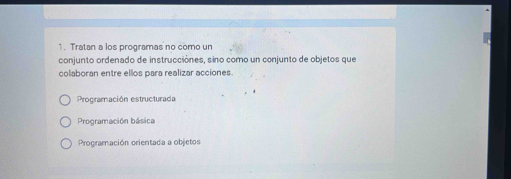 Tratan a los programas no como un
conjunto ordenado de instrucciónes, sino como un conjunto de objetos que
colaboran entre ellos para realizar acciones.
Programación estructurada
Programación básica
Programación orientada a objetos