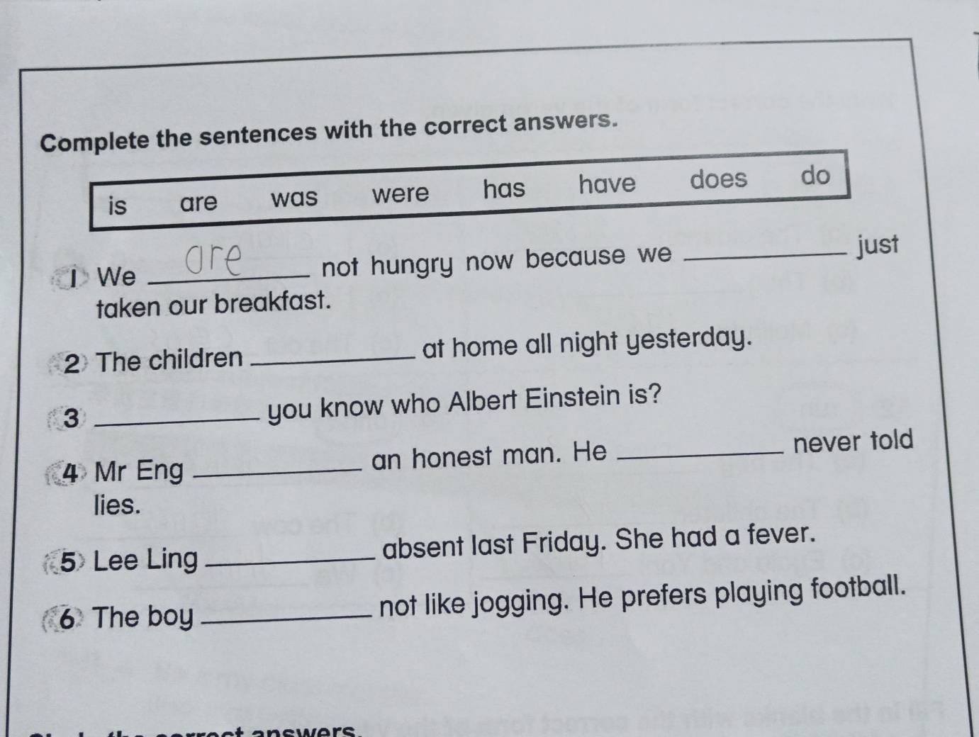 Complete the sentences with the correct answers.
is are was were has have does do
I We _not hungry now because we _just
taken our breakfast.
2 The children _at home all night yesterday.
_3
you know who Albert Einstein is?
4 Mr Eng _an honest man. He _never told
lies.
5 Lee Ling _absent last Friday. She had a fever.
6 The boy _not like jogging. He prefers playing football.
wors