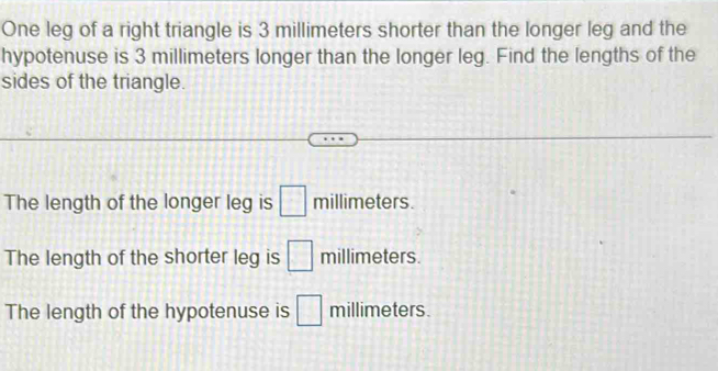 One leg of a right triangle is 3 millimeters shorter than the longer leg and the
hypotenuse is 3 millimeters longer than the longer leg. Find the lengths of the
sides of the triangle.
The length of the longer leg is □ millimeters.
The length of the shorter leg is □ millimeters.
The length of the hypotenuse is □ millimeters.