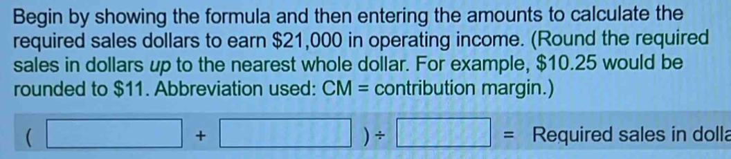 Begin by showing the formula and then entering the amounts to calculate the 
required sales dollars to earn $21,000 in operating income. (Round the required 
sales in dollars up to the nearest whole dollar. For example, $10.25 would be 
rounded to $11. Abbreviation used: CM= contribution margin.)
(□ +□ )/ □ = Required sales in dolla