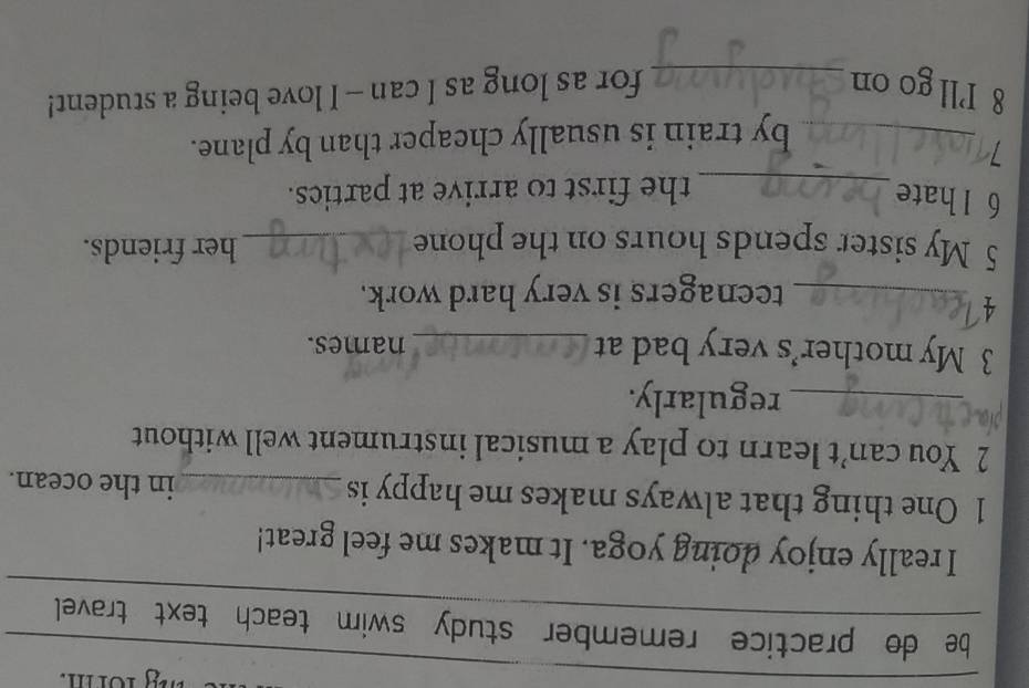 be do practice remember study swim teach text travel 
I really enjoy doing yoga. It makes me feel great! 
1 One thing that always makes me happy is _in the ocean. 
2 You can’t learn to play a musical instrument well without 
_regularly. 
3 My mother’s very bad at _names. 
4 
_teenagers is very hard work. 
5 My sister spends hours on the phone_ her friends. 
6 l hate 
_the first to arrive at parties. 
_by train is usually cheaper than by plane. 
8 Ill go on _for as long as I can -- I love being a student!