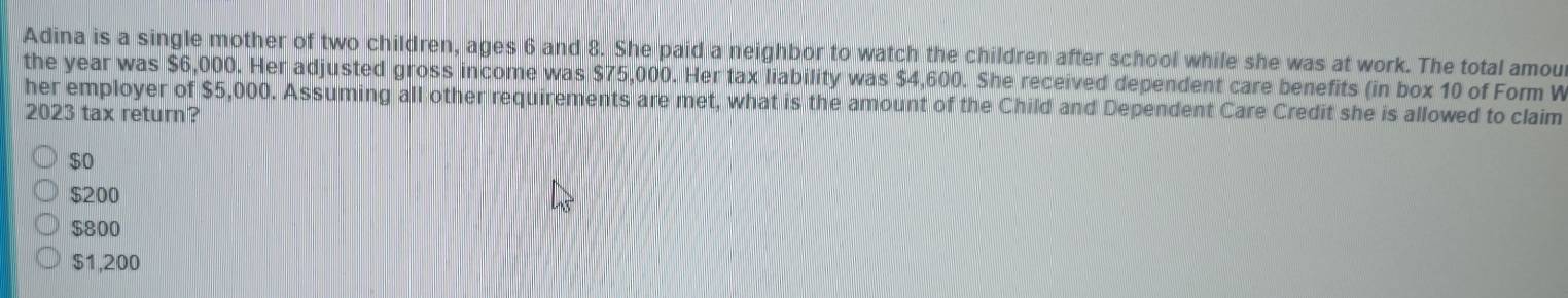Adina is a single mother of two children, ages 6 and 8. She paid a neighbor to watch the children after school while she was at work. The total amou
the year was $6,000. Her adjusted gross income was $75,000. Her tax liability was $4,600. She received dependent care benefits (in box 10 of Form W
her employer of $5,000. Assuming all other requirements are met, what is the amount of the Child and Dependent Care Credit she is allowed to claim
2023 tax return?
$0
$200
$800
$1,200