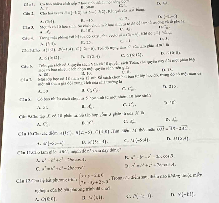 Có bao nhiêu cách xếp 7 học sinh thành một hàng đọc? C. 1. D. 49 .
A. 7 . B. 5040.
Câu 2. Cho hai vecto vector a=(-1;2) và vector b=(-3;2) Kết quả của vector a.vector b bằng.
A. (3;4). B. -16. C. 7 . D. (-2;-6),
Câu 3. Một tổ có 10 học sinh. Số cách chọn ra 2 học sinh từ tổ đô để làm tổ trường và tổ phố là:
A. A_(10)^5. B. 10^2. C. A_(10)^2. D. C_(10)^2.
Câu 4. Trong mặt phẳng với hxi tọa độ Oxy, cho vecto vector m=(3;-4). Khi đó |vector m| bằng:
A. (3,4). B. 25 . C. -1. D. 5 
Câu 5:Cho A(3;2),B(-1;4),C(-2;-6) Tọa độ trọng tâm G của tam giác ABC là
A. G(0:12). B. G(2;4). C. G(6;12). D. G(0;0).
Câu 6. Trên giá sách có 8 quyền sách Văn và 10 quyển sách Toán, các quyền này đôi một phân biệt.
Hỏi có bao nhiêu cách chọn một quyển sách trên giá?
A. 80 . B. 10 C. 8 . D. 18 .
Câu 7. Một lớp học có 18 nam và 12 nữ. Số cách chọn hai bạn từ lớp học đó, trong đó có một nam và
một nữ tham gia đội xung kích của nhà trường là
A. 30.
B. C_(18)^2.C_(12)^2. C. C_(20)^2. D. 216 .
Câu 8. Có bao nhiêu cách chọn ra 5 học sinh từ một nhóm 10 học sinh?
A. 5!. B. A_(10)^5. C. C_(10)^5. D. 10^5.
Câu 9.Cho tập X có 10 phần tử. Số tập hợp gồm 3 phần tử của X là
A. C_(10)^3.
B. 10^3. C. A_(10)^3. D. A_(10)^7.
Câu 10.Cho các điểm A(1;1),B(2;-5),C(4;0).Tìm điểm M thỏa mãn vector OM=vector AB-2vector AC.
A. M(-5;-4). B. M(5;-4). C. M(-5;4). D. M(5;4).
Câu 11.Cho tam giác ABC , mệnh đề nào sau đây đúng?
A. a^2=b^2+c^2-2bccos A.
B. a^2=b^2+c^2-2bccos B.
C. a^2=b^2+c^2-2bccos C. D. a^2=b^2+c^2+2bccos A.
Câu 12.Cho hệ bất phương trình beginarrayl x+y-2≤ 0 2x-3y+2>0endarray.. Trong các điểm sau, điểm nào không thuộc miền
nghiệm của hệ bất phương trình đã cho?
A. O(0;0). B. M(1;1). C. P(-1;-1). D. N(-1;1).