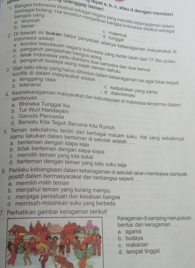 tand
nly ulanggap benar!
ly lepat a, b, c, atau d dengan memberi
1. Bangsa Indonesia disebut sebagai negara yang memiliki keberagaman dalam
bangsa yang ....
berbagai bidang. Hal tersebut menjadikan bangsa Indonesia disebut sebaga
a. terpisah
b. besar
c. majemuk
d. tunggal
Indonesia adalah .
2. Di bawah ini bukan faktor penyebab adanya keberagaman masyarakat d
a. kondisi kepulauan negara Indonesia yang terdiri lebih dari 17 ribu pulau
b. pengaruh penjajahan bangsa asin
c. letak Indonesia yaitu diantara dua samudra dan dua benua
d. pengaruh budaya asing sejak zaman dahulu
3. Slah satu sikap yang harus dihindari dalam keberagaman ras agar tidak terjadi
konflik di dalam masyarakat adalah .. .
a. tenggang rasa
b. toleransi
c. kedudukan yang sama
d. diskriminasi
semboyan ....
4. Keanekaragaman masyarakat dan kebudayaan di Indonesia tercermin dalam
a. Bhineka Tunggal Ika
b. Tut Wuri Handayani
c. Garuda Pancasila
d. Bersatu Kita Teguh Bercerai Kita Runtuh
5. Teman sekolahmu terdiri dari berbagai macam suku. Hal yang sebaiknya
kamu lakukan dalam berteman di sekolah adalah ....
a. berteman dengan siapa saja
b. tidak berteman dengan siapa-siapa
c. memilih teman yang kita sukai
d. berteman dengan teman yang satu suku saja
6. Perilaku kebangsaan dalam keberagaman di sekolah akan membawa dampak
positif dalam bermasyarakat dan berbangsa seperti ....
a. memilih-milih teman
b. menjahui teman yang kurang mampu
c. menjaga persatuan dan kesatuan bangsa
d. memisah-misahkan suku yang berbeda
7. Perhatikan gambar keragaman berikut!
Keragaman di samping merupakan
bentuk dari keragaman ....
a. agama
b. budaya
c. makanan
d. tempat tinggal