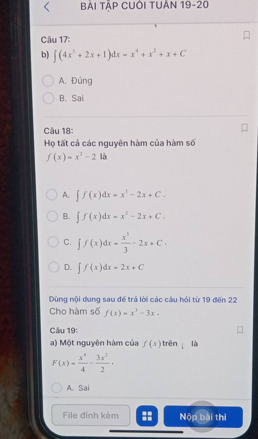 Bài TậP CUÔi TUÂn 19-20
Câu 17:
b) ∈t (4x^3+2x+1)dx=x^4+x^2+x+C
A. Đúng
B. Sai
Câu 18:
Họ tất cả các nguyên hàm của hàm số
f(x)=x^2-2 là
A. ∈t f(x)dx=x^3-2x+C.
B. ∈t f(x)dx=x^2-2x+C.
C. ∈t f(x)dx= x^3/3 -2x+C.
D. ∈t f(x)dx=2x+C
Dùng nội dung sau để trả lời các câu hỏi từ 19 đến 22
Cho hàm số f(x)=x^3-3x. 
Câu 19:
a) Một nguyên hàm của f(x) trên i là
F(x)= x^4/4 - 3x^2/2 ·
A. Sai
File đính kèm Nộp bài thi