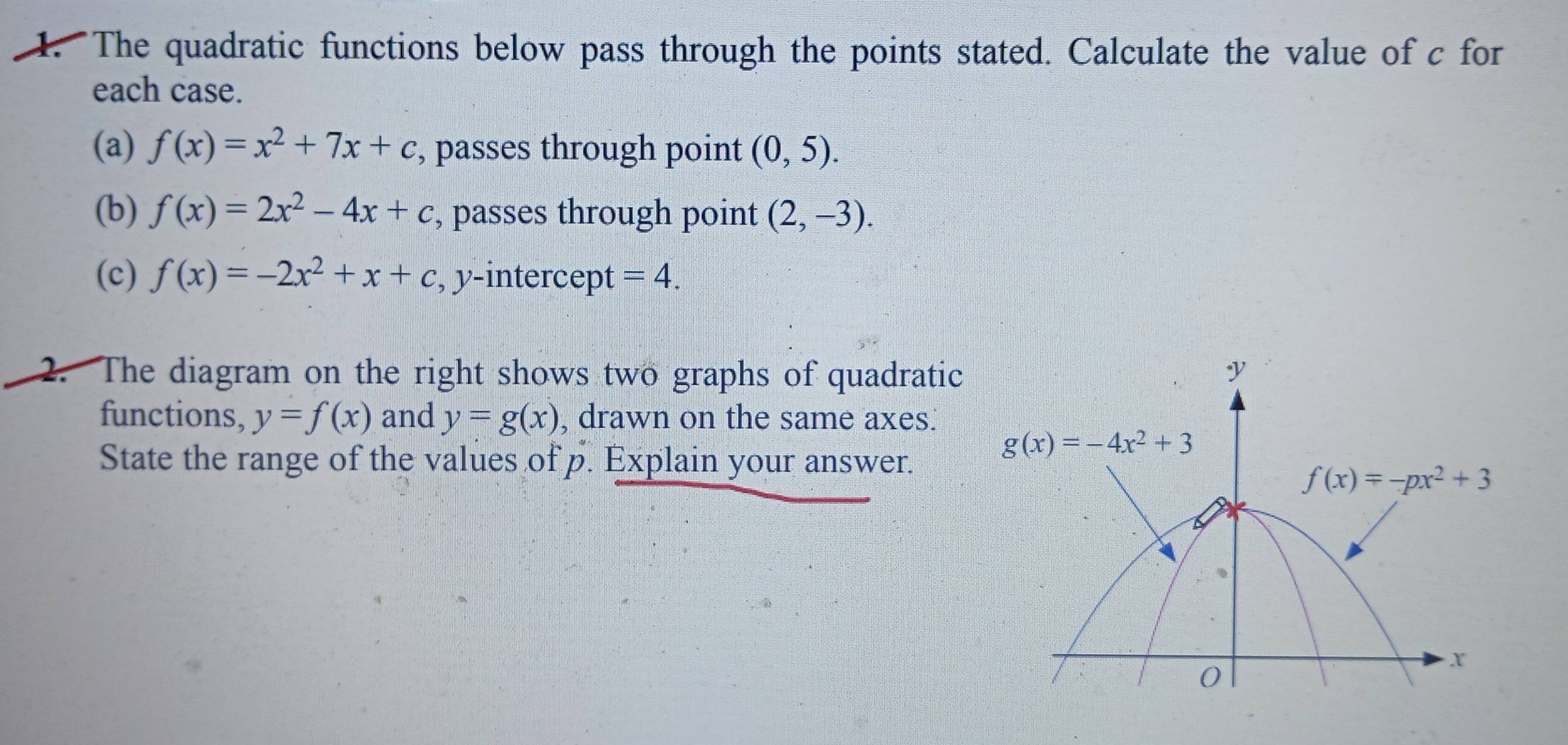 The quadratic functions below pass through the points stated. Calculate the value of c for
each case.
(a) f(x)=x^2+7x+c , passes through point (0,5).
(b) f(x)=2x^2-4x+c , passes through point (2,-3).
(c) f(x)=-2x^2+x+c , y-intercept =4.
2. The diagram on the right shows two graphs of quadratic
functions, y=f(x) and y=g(x) , drawn on the same axes.
State the range of the values of p. Explain your answer.