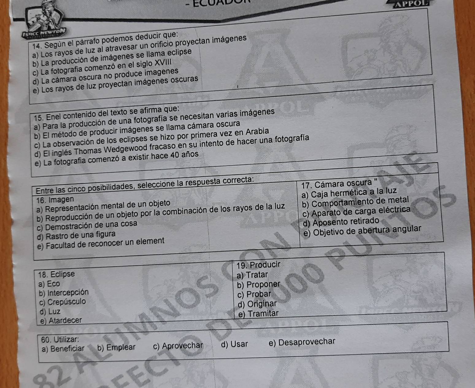ECOAD
APPOL
14. Según el párrafo podemos deducir que:
a) Los rayos de luz al atravesar un orificio proyectan imágenes
b) La producción de imágenes se llama eclipse
c) La fotografia comenzó en el siglo XVIII
d) La cámara oscura no produce imagenes
e) Los rayos de luz proyectan imágenes oscuras
15. Enel contenido del texto se afirma que:
a) Para la producción de una fotografía se necesitan varias imágenes
b) El método de producir imágenes se llama cámara oscura
c) La observación de los eclipses se hizo por primera vez en Arabia
d) El inglés Thomas Wedgewood fracaso en su intento de hacer una fotografía
otografia comenzó a existir hace 40 años
19. Producir
18. Eclipse a) Tratar
a) Eco b) Proponer
b) Intercepción
c) Crepúsculo c) Probar
d) Luz d) Originar
e) Atardecer e) Tramitar
60. Utilizar:
a) Beneficiar b) Emplear c) Aprovechar d) Usar e) Desaprovechar