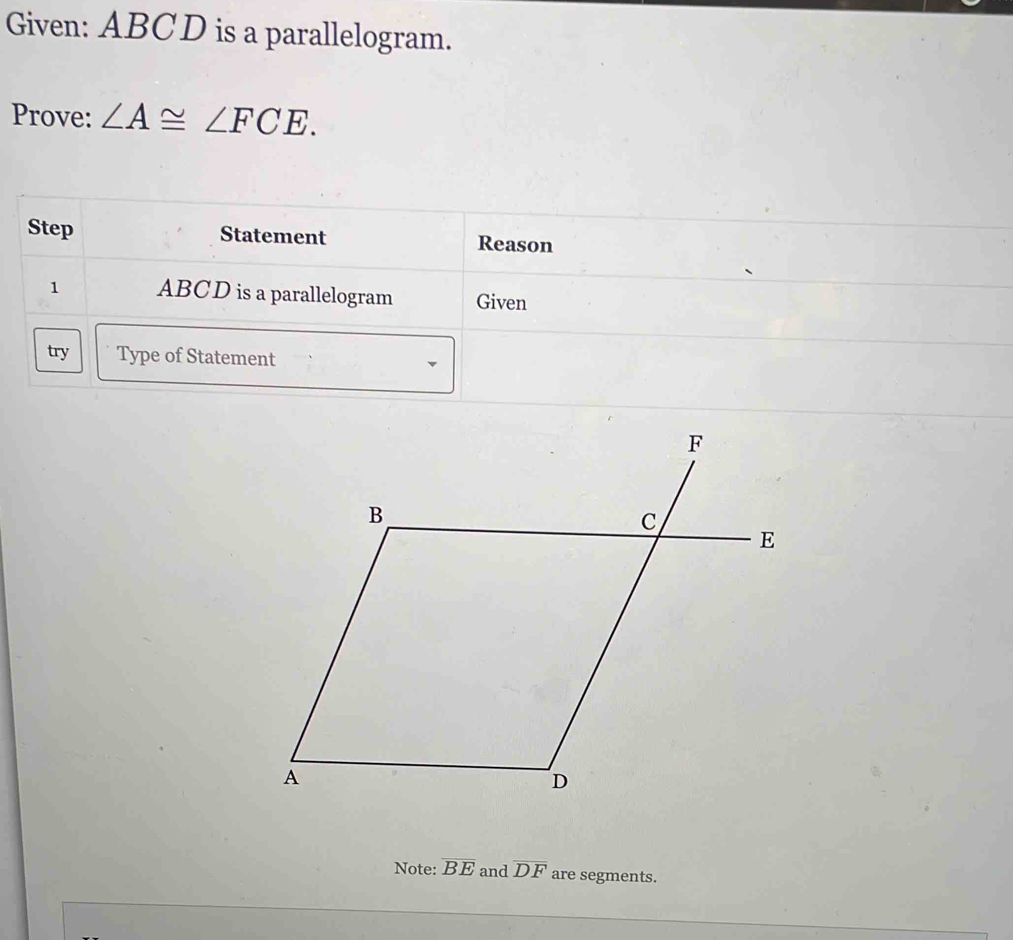 Given: ABCD is a parallelogram. 
Prove: ∠ A≌ ∠ FCE. 
Step Statement Reason 
1 ABCD is a parallelogram Given 
try Type of Statement 
Note: overline BE and overline DF are segments.