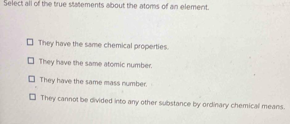 Select all of the true statements about the atoms of an element.
They have the same chemical properties.
They have the same atomic number.
They have the same mass number.
They cannot be divided into any other substance by ordinary chemical means.