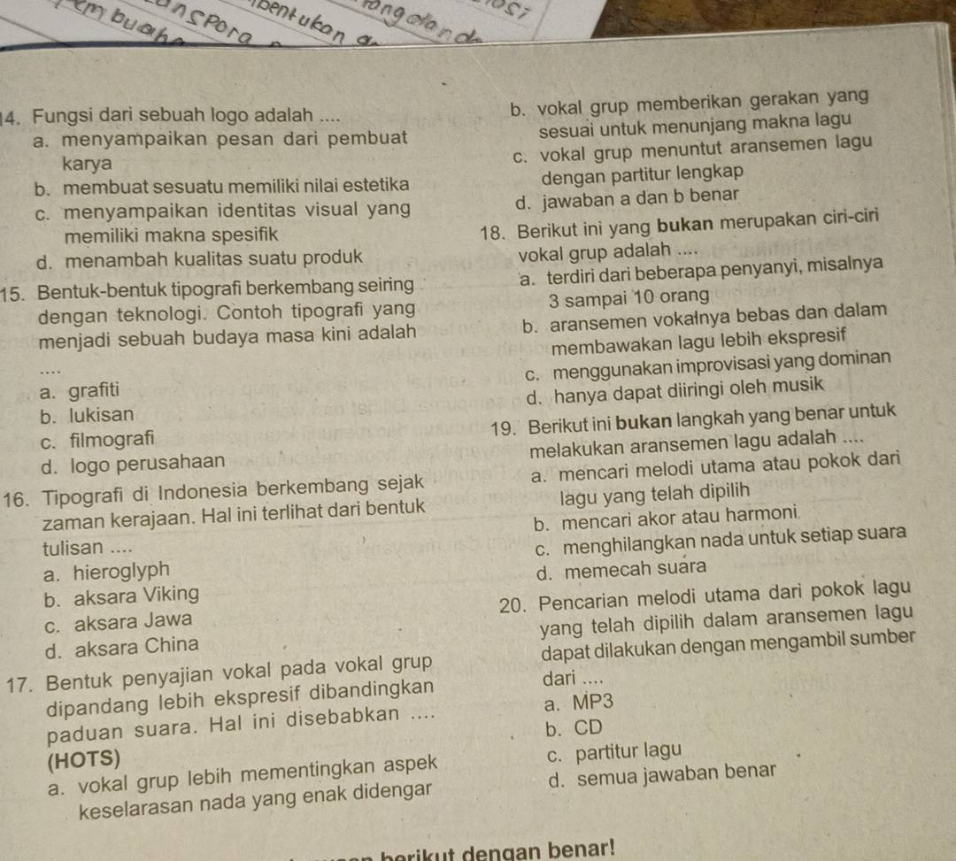 Fungsi dari sebuah logo adalah .... b. vokal grup memberikan gerakan yang
a. menyampaikan pesan dari pembuat sesuai untuk menunjang makna lagu
karya
c. vokal grup menuntut aransemen lagu
b. membuat sesuatu memiliki nilai estetika dengan partitur lengkap
c. menyampaikan identitas visual yang d. jawaban a dan b benar
memiliki makna spesifik
18. Berikut ini yang bukan merupakan ciri-ciri
d. menambah kualitas suatu produk
vokal grup adalah ....
15. Bentuk-bentuk tipografi berkembang seiring a. terdiri dari beberapa penyanyi, misalnya
dengan teknologi. Contoh tipografi yang 3 sampai 10 orang
menjadi sebuah budaya masa kini adalah b. aransemen vokalnya bebas dan dalam
membawakan lagu lebih ekspresif
a. grafiti c. menggunakan improvisasi yang dominan
b. lukisan d. hanya dapat diiringi oleh musik
c. filmografi 19. Berikut ini bukan langkah yang benar untuk
d. logo perusahaan melakukan aransemen lagu adalah ....
16. Tipografi di Indonesia berkembang sejak a. mencari melodi utama atau pokok dari
zaman kerajaan. Hal ini terlihat dari bentuk lagu yang telah dipilih
b. mencari akor atau harmoni
tulisan ....
a. hieroglyph c. menghilangkan nada untuk setiap suara
b. aksara Viking d. memecah suara
c. aksara Jawa 20. Pencarian melodi utama dari pokok lagu
d. aksara China yang telah dipilih dalam aransemen lagu
17. Bentuk penyajian vokal pada vokal grup dapat dilakukan dengan mengambil sumber
dipandang lebih ekspresif dibandingkan
dari ....
a. MP3
paduan suara. Hal ini disebabkan ....
b. CD
(HOTS)
a. vokal grup lebih mementingkan aspek c. partitur lagu
keselarasan nada yang enak didengar d. semua jawaban benar
berik t dengan benar!