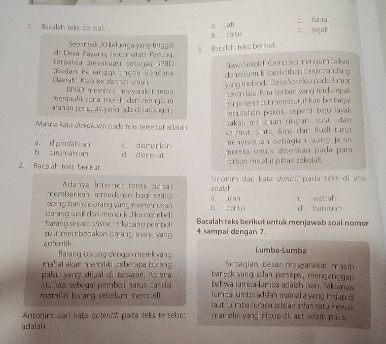 Bacalah teks berikut. d. sejati c. fakta
a. jati
b. palsu
Sebanyak 20 keluarga yang tinggal
3. Bacalah teks berikut.
di Desa Payung, Kecamatan Payung.
terpaksa dievakuasi petugas BPBD Siswa Sekolah Cempaka mengumpulkan
(Badan Penanggulangan Bencana donasi untuk para korban banjir bandang
Daerah) Karo ke daerah aman.
yang melanda Desa Sekeloa pada Jumat
BPBD meminta masyarakat tetap pekan lalu. Para korban yang terdampak
menjauhi zona merah dan mengikuti banjir tersebut membutuhkan berbagai
arahan petugas yang ada di lapangan. kebutuhan pokok, seperti baju layak
Makna kata dievɑkuasi pada teks tersebut adalah
pakai, makanan ringan, susu, dan
selimut. Sinta, Aini, dan Rudi turut
a. dipindahkan c. diamankan menyisihkan sebagian uang jajan
b. dirumahkan d. diangkut mereka untuk diberikan pada para
2. Bacalah teks berikut. korban melalui pihak sekolah.
Sinonim dari kata donasí pada teks di atas
Adanya internet tentu dapat adalah . . . .
memberikan kemudahan bagi setiap a, ujian c. wabah
orang banyak orang yang menemukan b. bonus d. bantuan
barang unik dan menarik, Jika membeli
barang secara online, terkadang pembell Bacalah teks berikut untuk menjawab soal nomor
sulit membedakan barang mana yang 4 sampai dengan 7.
autentik. Lumba-Lumba
Barang-barang dengan merek yang
mahal akan memiliki beberapa barang Sebagian besar masyarakat masih
palsu yang dijual di pasaran. Karena banyak yang salah persepsi, menganggap
itu, kita sebagai pembeli harus pandai bahwa lumba-lumba adalah ikan. Faktanya,
memilih barang sebelum membell. lumba-lumba adalah mamalia yang hidup di
laut. Lumba-lumba adalah salah satu hewan
Antonim dari kata autentik pada teks tersebut mamalia yang hidup di laut selain paus.
adalah . . . .