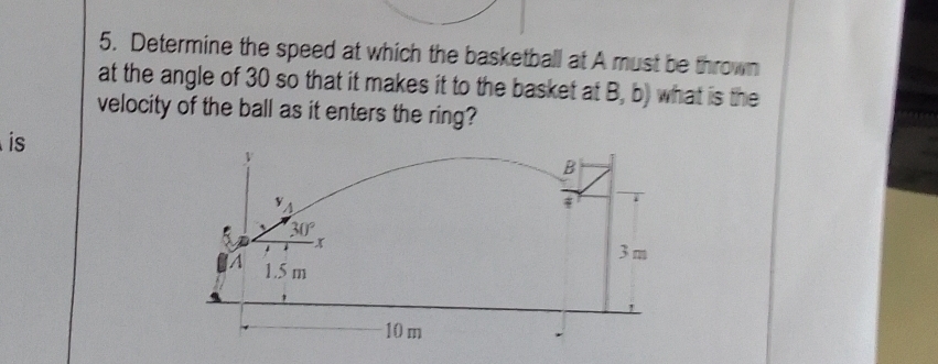 Determine the speed at which the basketball at A must be thrown
at the angle of 30 so that it makes it to the basket at B, b) what is the
velocity of the ball as it enters the ring?
is