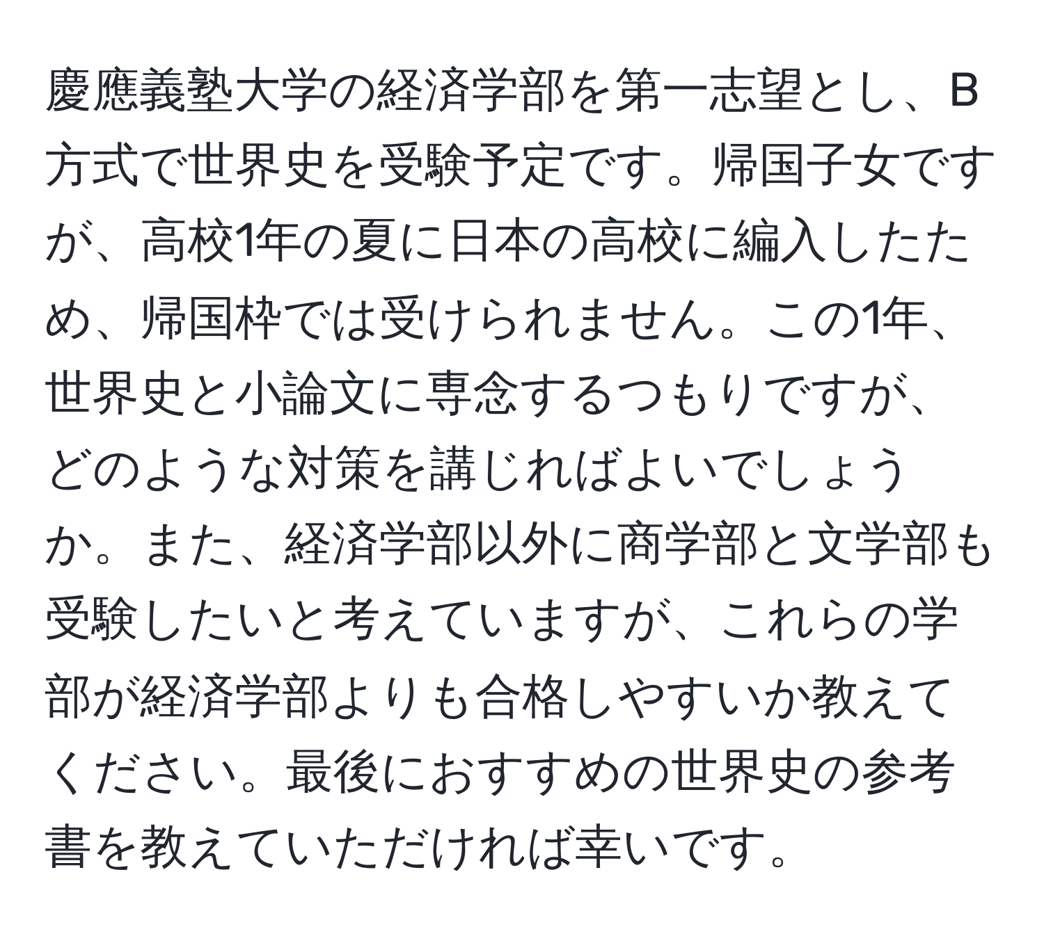 慶應義塾大学の経済学部を第一志望とし、B方式で世界史を受験予定です。帰国子女ですが、高校1年の夏に日本の高校に編入したため、帰国枠では受けられません。この1年、世界史と小論文に専念するつもりですが、どのような対策を講じればよいでしょうか。また、経済学部以外に商学部と文学部も受験したいと考えていますが、これらの学部が経済学部よりも合格しやすいか教えてください。最後におすすめの世界史の参考書を教えていただければ幸いです。