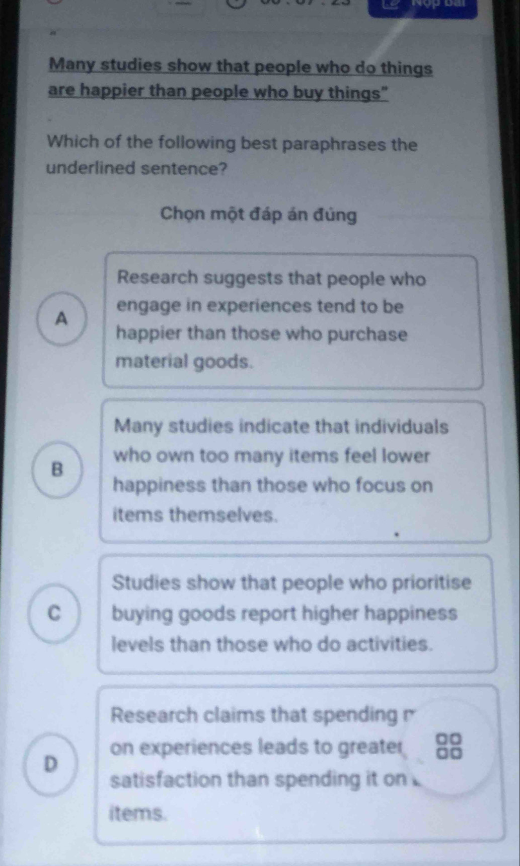 Many studies show that people who do things
are happier than people who buy things"
Which of the following best paraphrases the
underlined sentence?
Chọn một đáp án đúng
Research suggests that people who
A
engage in experiences tend to be
happier than those who purchase
material goods.
Many studies indicate that individuals
B
who own too many items feel lower
happiness than those who focus on
items themselves.
Studies show that people who prioritise
C buying goods report higher happiness
levels than those who do activities.
Research claims that spending 
on experiences leads to greater
D
satisfaction than spending it on
items.