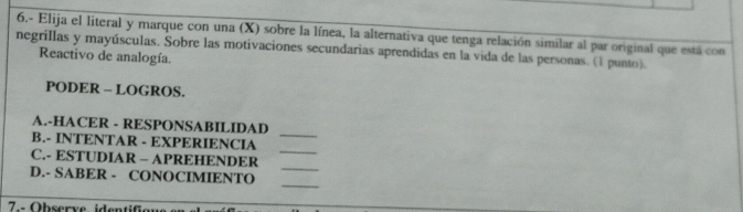 6.- Elija el literal y marque con una (X) sobre la línea, la alternativa que tenga relación similar al par original que está con 
negrillas y mayúsculas. Sobre las motivaciones secundarias aprendidas en la vida de las personas. (1 punto). 
Reactivo de analogía. 
PODER - LOGROS. 
_ 
A.-HACER - RESPONSABILIDAD 
_ 
B.- INTENTAR - EXPERIENCIA 
_ 
C.- ESTUDIAR - APREHENDER 
_ 
D.- SABER - CONOCIMIENTO 
7--Observe ide