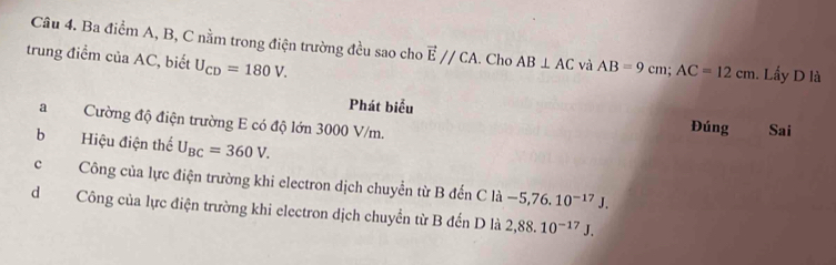 Ba điểm A, B, C nằm trong điện trường đều sao cho vector E//CA. Cho AB⊥ AC và AB=9cm; AC=12cm
trung điểm của AC, biết U_CD=180V. . Lấy D là
Phát biểu Đúng Sai
aCường độ điện trường E có độ lớn 3000 V/m.
b Hiệu điện thể U_BC=360V.
cCông của lực điện trường khi electron dịch chuyển từ B đến C là -5,76.10^(-17)J.
dCông của lực điện trường khi electron dịch chuyển từ B đến D là 2,88.10^(-17)J.