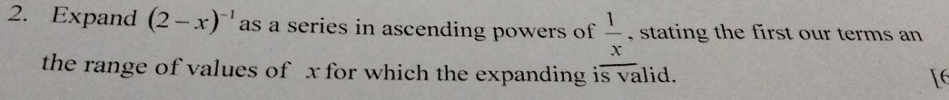 Expand (2-x)^-1 as a series in ascending powers of  1/x  , stating the first our terms an 
the range of values of x for which the expanding is valid. 
[6